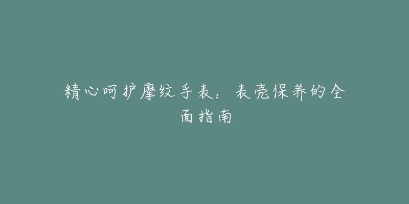 精心呵护摩纹手表：表壳保养的全面指南