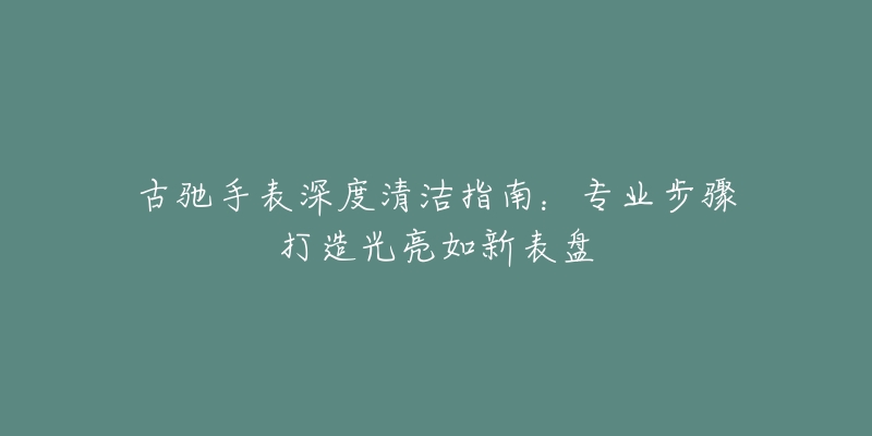 古驰手表深度清洁指南：专业步骤打造光亮如新表盘