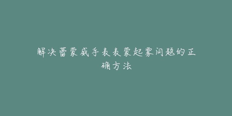 解决蕾蒙威手表表蒙起雾问题的正确方法