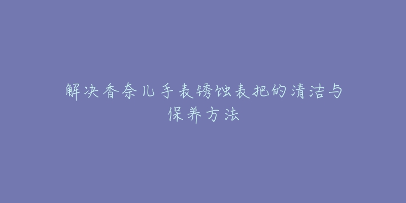 解决香奈儿手表锈蚀表把的清洁与保养方法