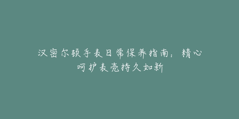 汉密尔顿手表日常保养指南：精心呵护表壳持久如新