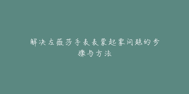 解决左薇莎手表表蒙起雾问题的步骤与方法