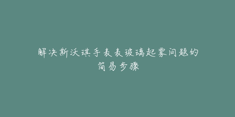 解决斯沃琪手表表玻璃起雾问题的简易步骤