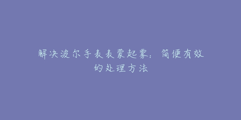 解决波尔手表表蒙起雾：简便有效的处理方法