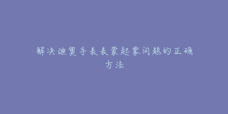 解决迪奥手表表蒙起雾问题的正确方法