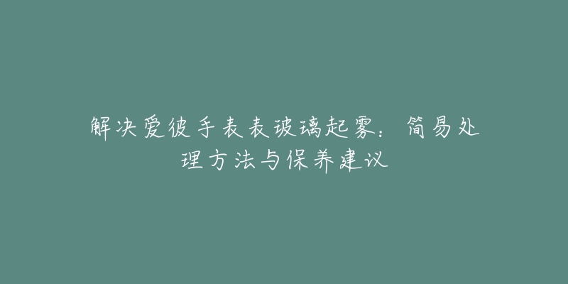 解决爱彼手表表玻璃起雾：简易处理方法与保养建议