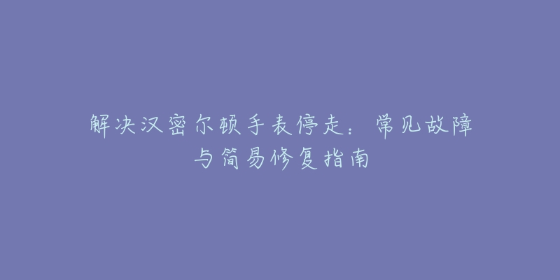 解决汉密尔顿手表停走：常见故障与简易修复指南