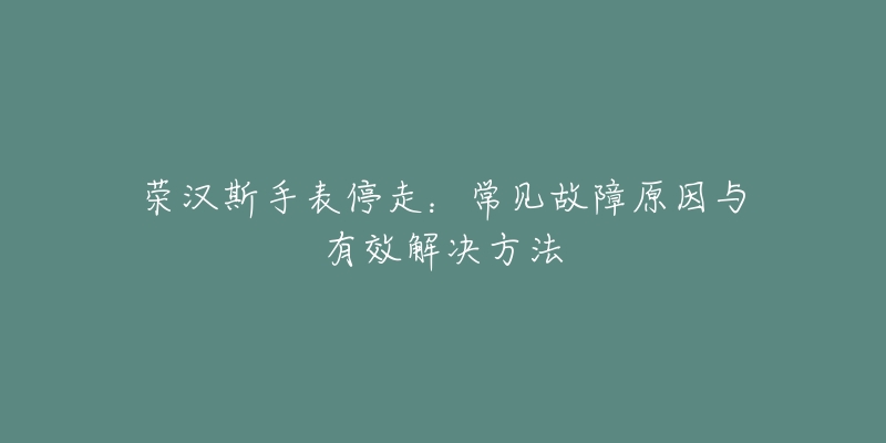 荣汉斯手表停走：常见故障原因与有效解决方法