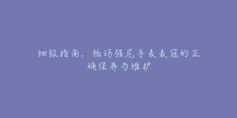 细致指南：帕玛强尼手表表冠的正确保养与维护