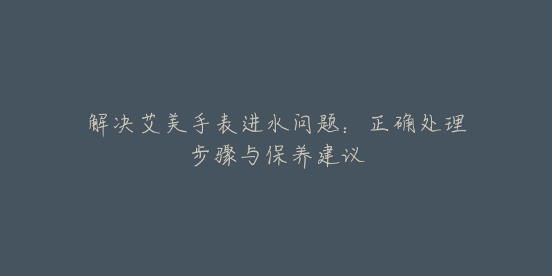 解决艾美手表进水问题：正确处理步骤与保养建议