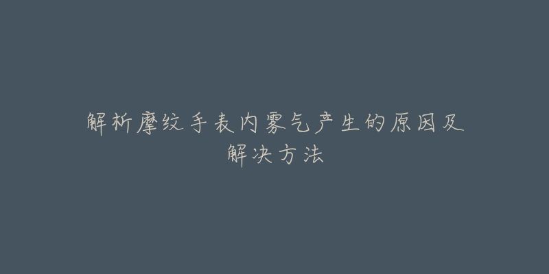 解析摩纹手表内雾气产生的原因及解决方法