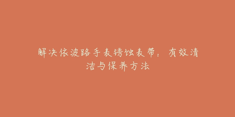 解决依波路手表锈蚀表带：有效清洁与保养方法