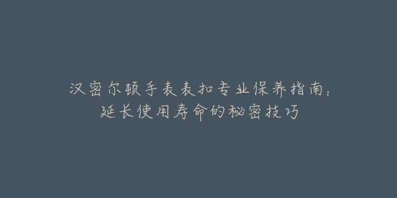 汉密尔顿手表表扣专业保养指南：延长使用寿命的秘密技巧