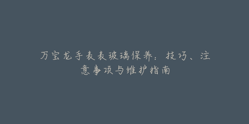 万宝龙手表表玻璃保养：技巧、注意事项与维护指南