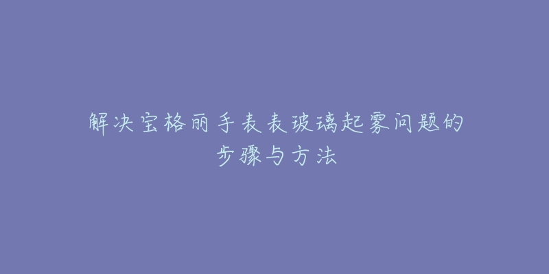 解决宝格丽手表表玻璃起雾问题的步骤与方法