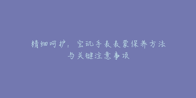 精细呵护：宝玑手表表蒙保养方法与关键注意事项