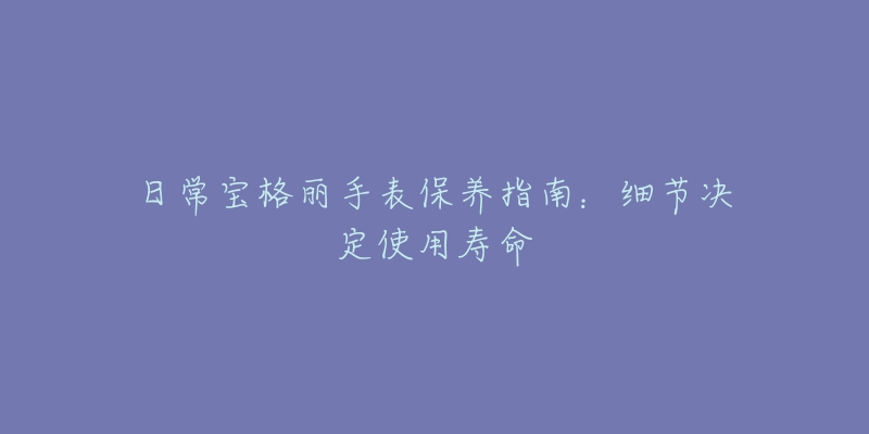 日常宝格丽手表保养指南：细节决定使用寿命