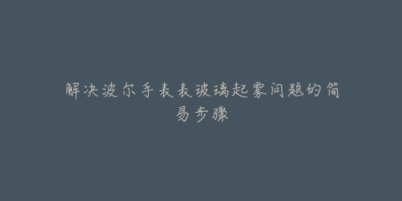 解决波尔手表表玻璃起雾问题的简易步骤