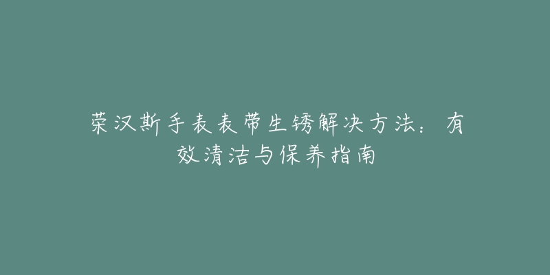 荣汉斯手表表带生锈解决方法：有效清洁与保养指南