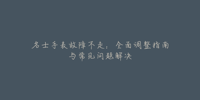 名士手表故障不走：全面调整指南与常见问题解决