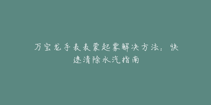 万宝龙手表表蒙起雾解决方法：快速清除水汽指南