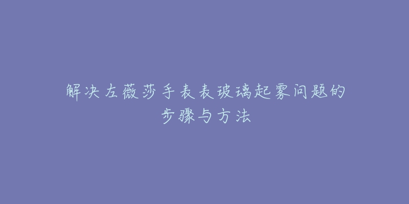 解决左薇莎手表表玻璃起雾问题的步骤与方法