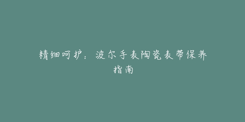 精细呵护：波尔手表陶瓷表带保养指南