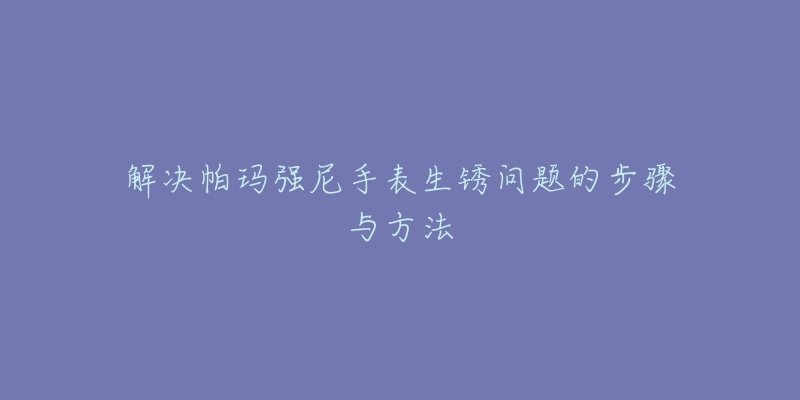 解决帕玛强尼手表生锈问题的步骤与方法