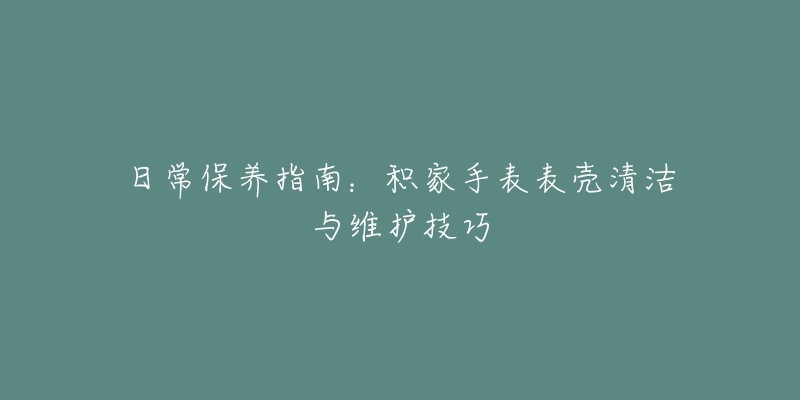 日常保养指南：积家手表表壳清洁与维护技巧