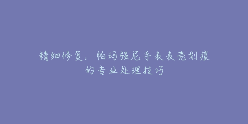 精细修复：帕玛强尼手表表壳划痕的专业处理技巧