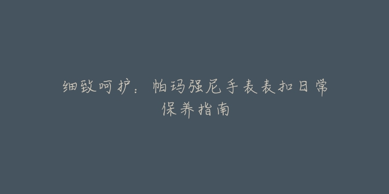 细致呵护：帕玛强尼手表表扣日常保养指南