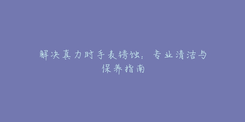 解决真力时手表锈蚀：专业清洁与保养指南