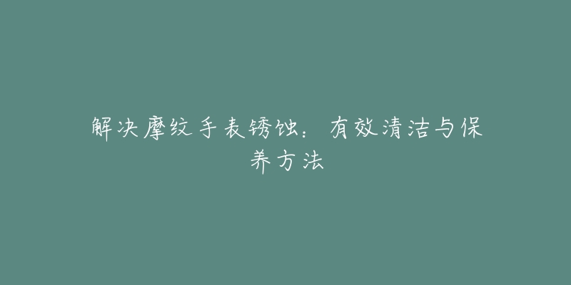 解决摩纹手表锈蚀：有效清洁与保养方法